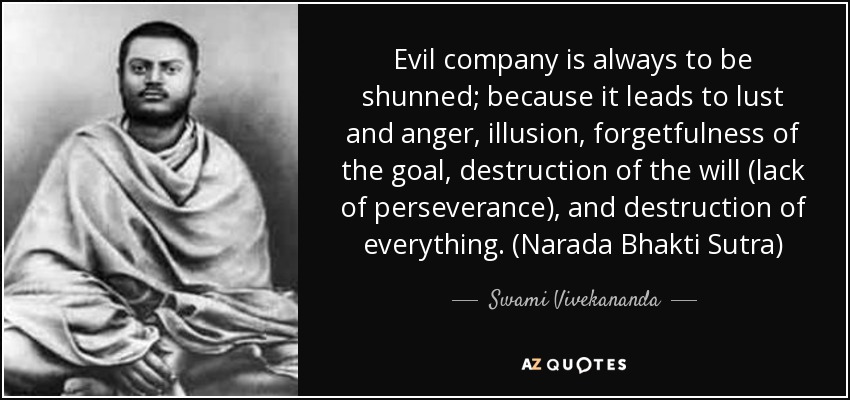 Evil company is always to be shunned; because it leads to lust and anger, illusion, forgetfulness of the goal, destruction of the will (lack of perseverance), and destruction of everything. (Narada Bhakti Sutra) - Swami Vivekananda