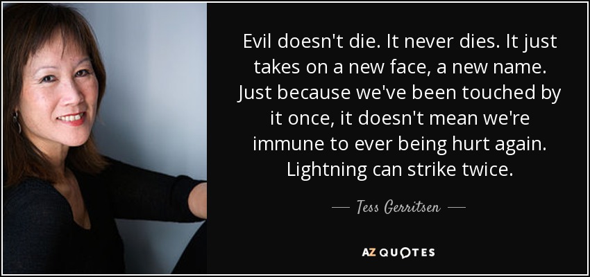 Evil doesn't die. It never dies. It just takes on a new face, a new name. Just because we've been touched by it once, it doesn't mean we're immune to ever being hurt again. Lightning can strike twice. - Tess Gerritsen