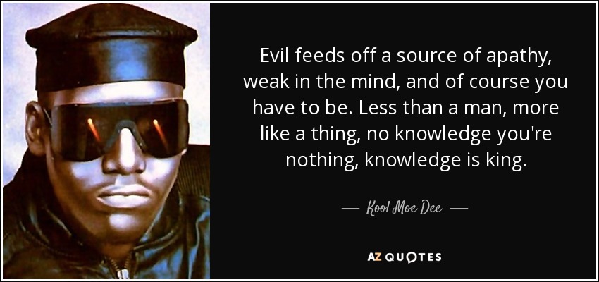 Evil feeds off a source of apathy, weak in the mind, and of course you have to be. Less than a man, more like a thing, no knowledge you're nothing, knowledge is king. - Kool Moe Dee
