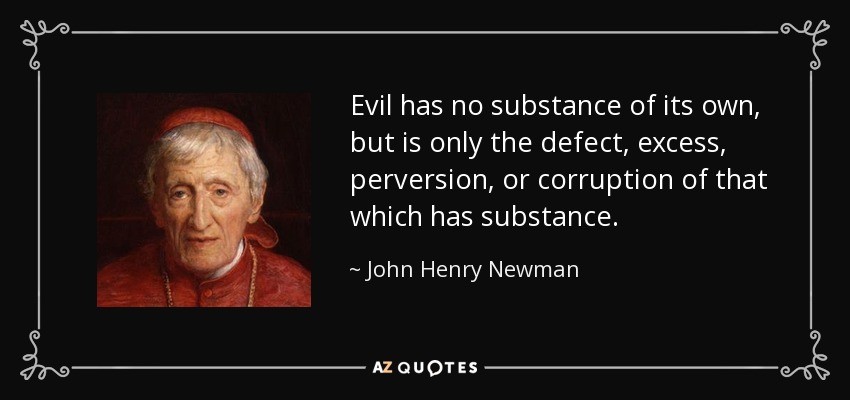 Evil has no substance of its own, but is only the defect, excess, perversion, or corruption of that which has substance. - John Henry Newman