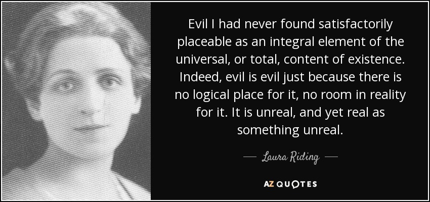 Evil I had never found satisfactorily placeable as an integral element of the universal, or total, content of existence. Indeed, evil is evil just because there is no logical place for it, no room in reality for it. It is unreal, and yet real as something unreal. - Laura Riding