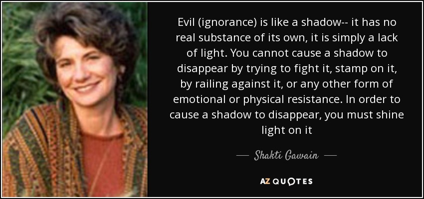 Evil (ignorance) is like a shadow-- it has no real substance of its own, it is simply a lack of light. You cannot cause a shadow to disappear by trying to fight it, stamp on it, by railing against it, or any other form of emotional or physical resistance. In order to cause a shadow to disappear, you must shine light on it - Shakti Gawain