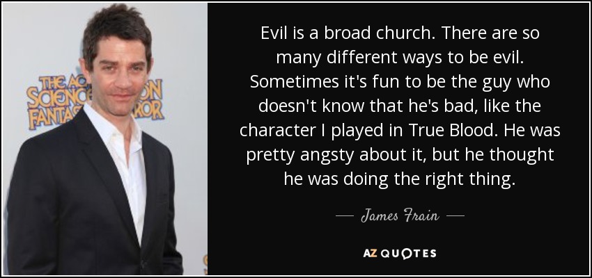 Evil is a broad church. There are so many different ways to be evil. Sometimes it's fun to be the guy who doesn't know that he's bad, like the character I played in True Blood. He was pretty angsty about it, but he thought he was doing the right thing. - James Frain