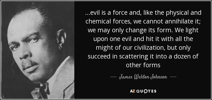 ...evil is a force and, like the physical and chemical forces, we cannot annihilate it; we may only change its form. We light upon one evil and hit it with all the might of our civilization, but only succeed in scattering it into a dozen of other forms - James Weldon Johnson