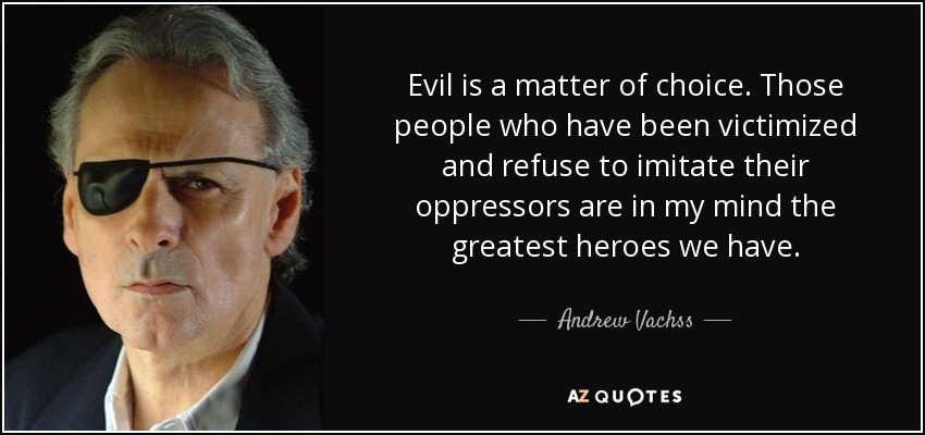 Evil is a matter of choice. Those people who have been victimized and refuse to imitate their oppressors are in my mind the greatest heroes we have. - Andrew Vachss