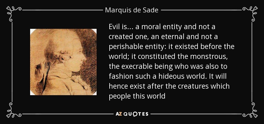 Evil is... a moral entity and not a created one, an eternal and not a perishable entity: it existed before the world; it constituted the monstrous, the execrable being who was also to fashion such a hideous world. It will hence exist after the creatures which people this world - Marquis de Sade