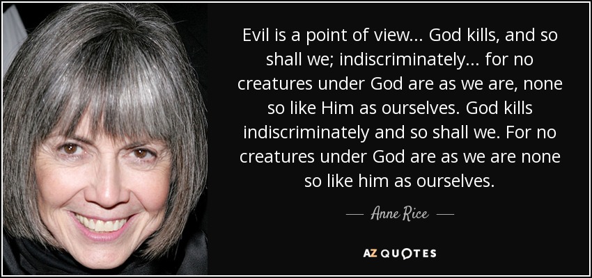 Evil is a point of view ... God kills, and so shall we; indiscriminately ... for no creatures under God are as we are, none so like Him as ourselves. God kills indiscriminately and so shall we. For no creatures under God are as we are none so like him as ourselves. - Anne Rice