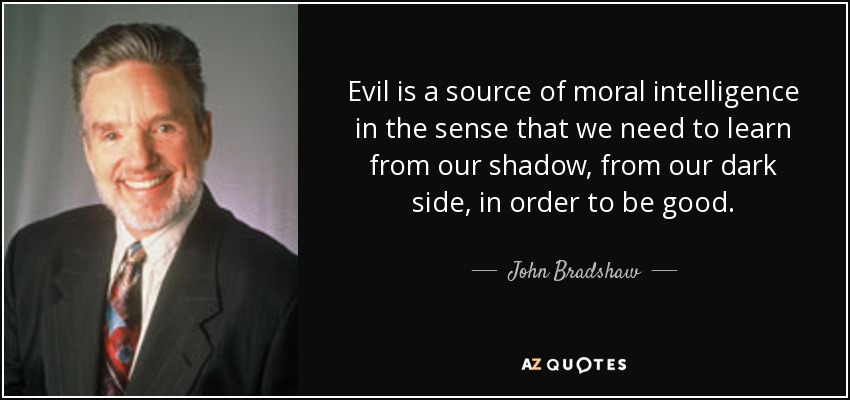 Evil is a source of moral intelligence in the sense that we need to learn from our shadow, from our dark side, in order to be good. - John Bradshaw