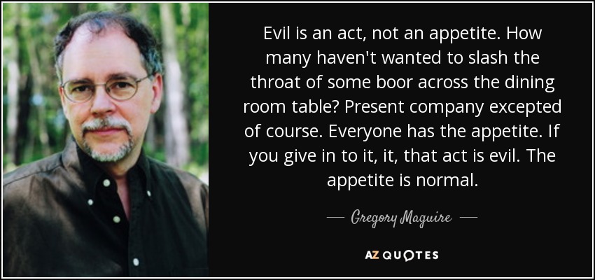 Evil is an act, not an appetite. How many haven't wanted to slash the throat of some boor across the dining room table? Present company excepted of course. Everyone has the appetite. If you give in to it, it, that act is evil. The appetite is normal. - Gregory Maguire