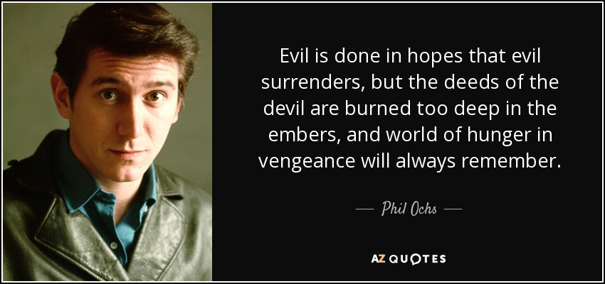 Evil is done in hopes that evil surrenders, but the deeds of the devil are burned too deep in the embers, and world of hunger in vengeance will always remember. - Phil Ochs