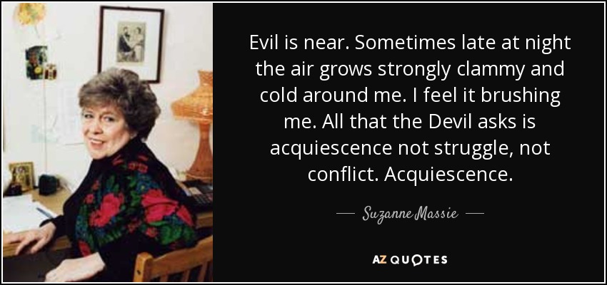Evil is near. Sometimes late at night the air grows strongly clammy and cold around me. I feel it brushing me. All that the Devil asks is acquiescence not struggle, not conflict. Acquiescence. - Suzanne Massie