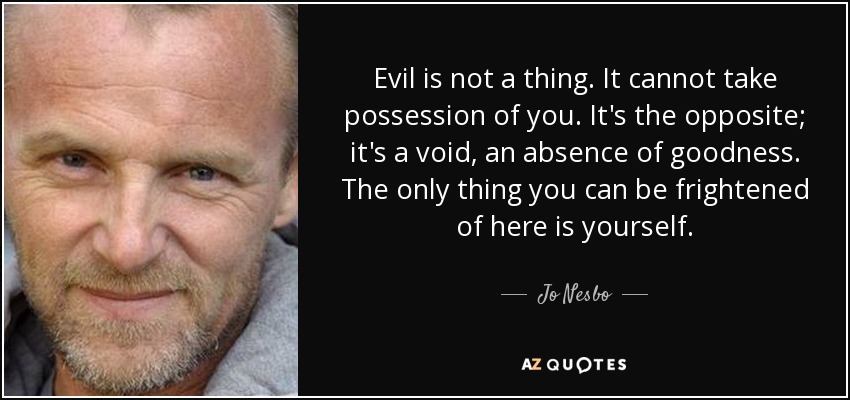 Evil is not a thing. It cannot take possession of you. It's the opposite; it's a void, an absence of goodness. The only thing you can be frightened of here is yourself. - Jo Nesbo