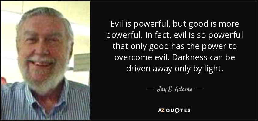 Evil is powerful, but good is more powerful. In fact, evil is so powerful that only good has the power to overcome evil. Darkness can be driven away only by light. - Jay E. Adams