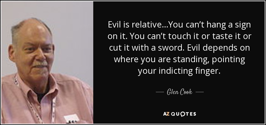 Evil is relative…You can’t hang a sign on it. You can’t touch it or taste it or cut it with a sword. Evil depends on where you are standing, pointing your indicting finger. - Glen Cook