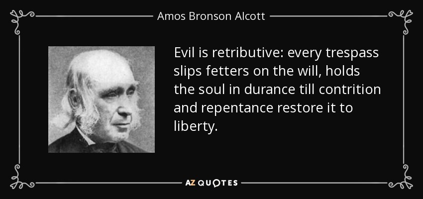 Evil is retributive: every trespass slips fetters on the will, holds the soul in durance till contrition and repentance restore it to liberty. - Amos Bronson Alcott