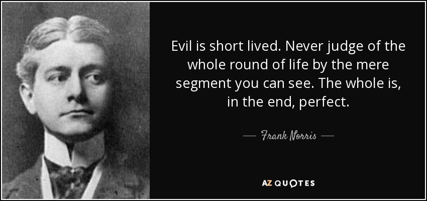 Evil is short lived. Never judge of the whole round of life by the mere segment you can see. The whole is, in the end, perfect. - Frank Norris