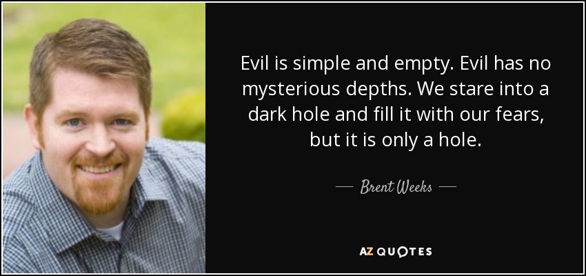 Evil is simple and empty. Evil has no mysterious depths. We stare into a dark hole and fill it with our fears, but it is only a hole. - Brent Weeks