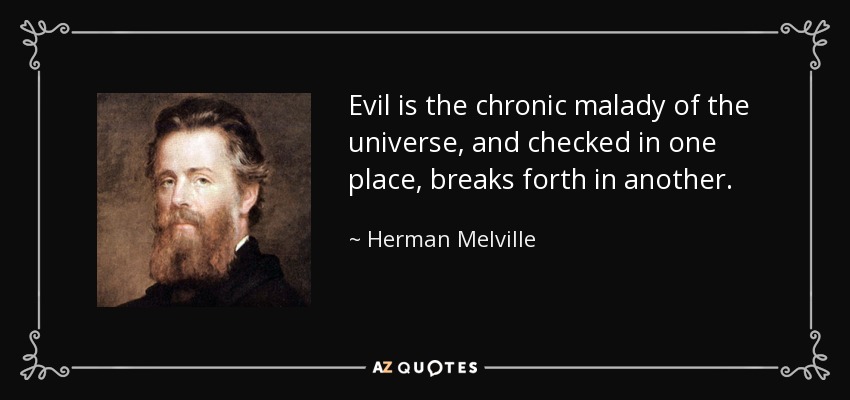 Evil is the chronic malady of the universe, and checked in one place, breaks forth in another. - Herman Melville