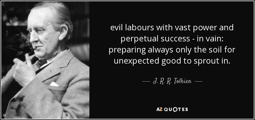 evil labours with vast power and perpetual success - in vain: preparing always only the soil for unexpected good to sprout in. - J. R. R. Tolkien
