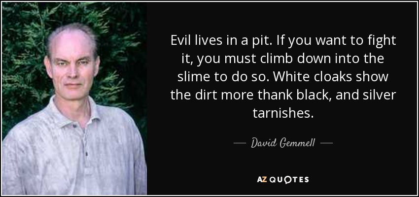Evil lives in a pit. If you want to fight it, you must climb down into the slime to do so. White cloaks show the dirt more thank black, and silver tarnishes. - David Gemmell