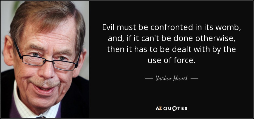 Evil must be confronted in its womb, and, if it can't be done otherwise, then it has to be dealt with by the use of force. - Vaclav Havel