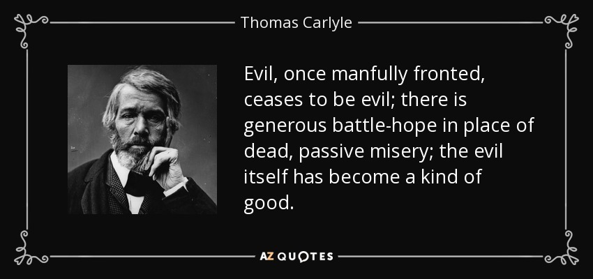 Evil, once manfully fronted, ceases to be evil; there is generous battle-hope in place of dead, passive misery; the evil itself has become a kind of good. - Thomas Carlyle