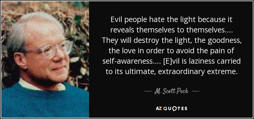 Evil people hate the light because it reveals themselves to themselves. ... They will destroy the light, the goodness, the love in order to avoid the pain of self-awareness. ... [E]vil is laziness carried to its ultimate, extraordinary extreme. - M. Scott Peck