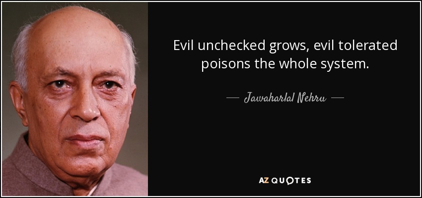 Evil unchecked grows, evil tolerated poisons the whole system. - Jawaharlal Nehru