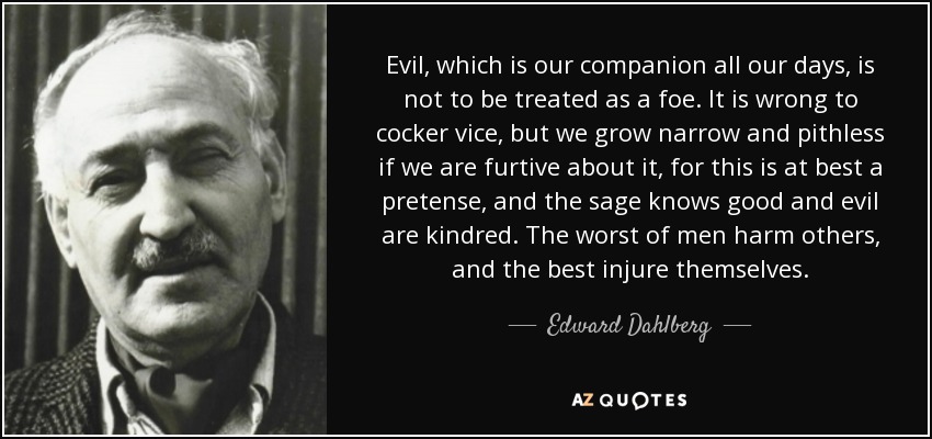 Evil, which is our companion all our days, is not to be treated as a foe. It is wrong to cocker vice, but we grow narrow and pithless if we are furtive about it, for this is at best a pretense, and the sage knows good and evil are kindred. The worst of men harm others, and the best injure themselves. - Edward Dahlberg