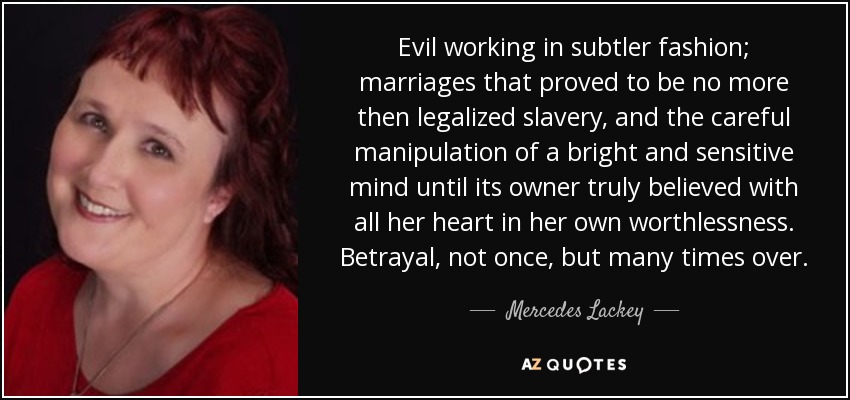 Evil working in subtler fashion; marriages that proved to be no more then legalized slavery, and the careful manipulation of a bright and sensitive mind until its owner truly believed with all her heart in her own worthlessness. Betrayal, not once, but many times over. - Mercedes Lackey