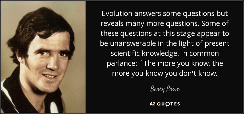 Evolution answers some questions but reveals many more questions. Some of these questions at this stage appear to be unanswerable in the light of present scientific knowledge. In common parlance: `The more you know, the more you know you don't know. - Barry Price