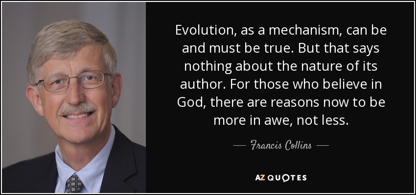 Evolution, as a mechanism, can be and must be true. But that says nothing about the nature of its author. For those who believe in God, there are reasons now to be more in awe, not less. - Francis Collins