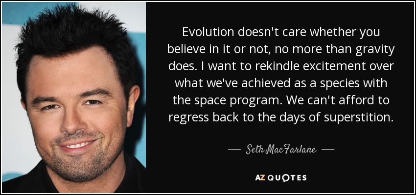 Evolution doesn't care whether you believe in it or not, no more than gravity does. I want to rekindle excitement over what we've achieved as a species with the space program. We can't afford to regress back to the days of superstition. - Seth MacFarlane