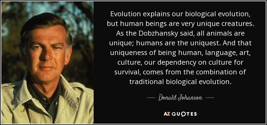 Evolution explains our biological evolution, but human beings are very unique creatures. As the Dobzhansky said, all animals are unique; humans are the uniquest. And that uniqueness of being human, language, art, culture, our dependency on culture for survival, comes from the combination of traditional biological evolution. - Donald Johanson