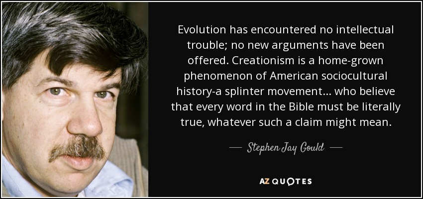 Evolution has encountered no intellectual trouble; no new arguments have been offered. Creationism is a home-grown phenomenon of American sociocultural history-a splinter movement ... who believe that every word in the Bible must be literally true, whatever such a claim might mean. - Stephen Jay Gould