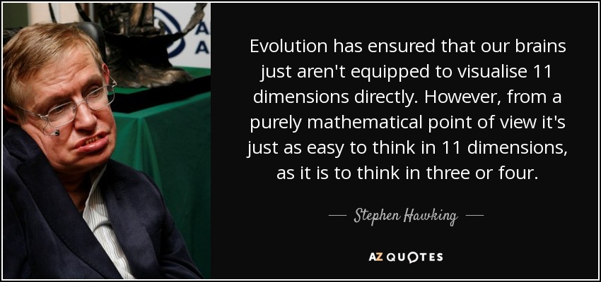 Evolution has ensured that our brains just aren't equipped to visualise 11 dimensions directly. However, from a purely mathematical point of view it's just as easy to think in 11 dimensions, as it is to think in three or four. - Stephen Hawking