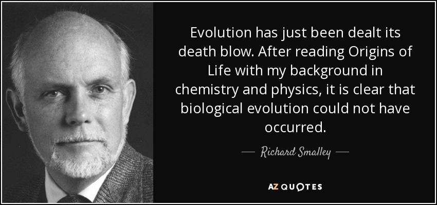 Evolution has just been dealt its death blow. After reading Origins of Life with my background in chemistry and physics, it is clear that biological evolution could not have occurred. - Richard Smalley