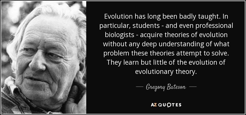 Evolution has long been badly taught. In particular, students - and even professional biologists - acquire theories of evolution without any deep understanding of what problem these theories attempt to solve. They learn but little of the evolution of evolutionary theory. - Gregory Bateson