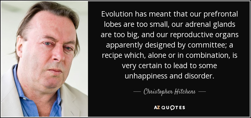 Evolution has meant that our prefrontal lobes are too small, our adrenal glands are too big, and our reproductive organs apparently designed by committee; a recipe which, alone or in combination, is very certain to lead to some unhappiness and disorder. - Christopher Hitchens