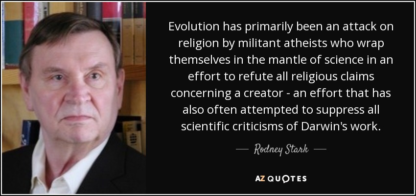 Evolution has primarily been an attack on religion by militant atheists who wrap themselves in the mantle of science in an effort to refute all religious claims concerning a creator - an effort that has also often attempted to suppress all scientific criticisms of Darwin's work. - Rodney Stark
