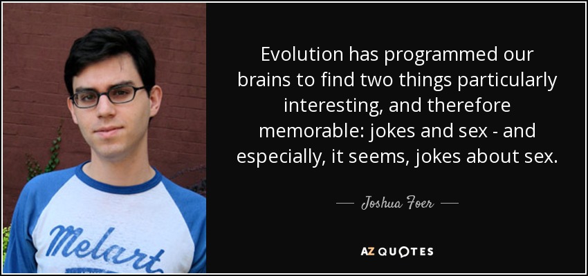 Evolution has programmed our brains to find two things particularly interesting, and therefore memorable: jokes and sex - and especially, it seems, jokes about sex. - Joshua Foer