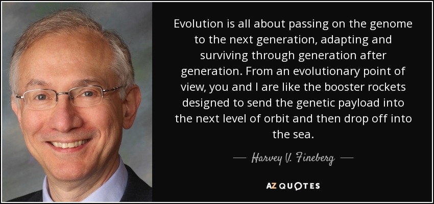 Evolution is all about passing on the genome to the next generation, adapting and surviving through generation after generation. From an evolutionary point of view, you and I are like the booster rockets designed to send the genetic payload into the next level of orbit and then drop off into the sea. - Harvey V. Fineberg