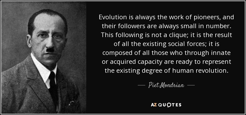 Evolution is always the work of pioneers, and their followers are always small in number. This following is not a clique; it is the result of all the existing social forces; it is composed of all those who through innate or acquired capacity are ready to represent the existing degree of human revolution. - Piet Mondrian
