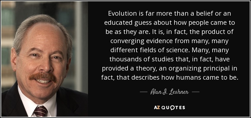 Evolution is far more than a belief or an educated guess about how people came to be as they are. It is, in fact, the product of converging evidence from many, many different fields of science. Many, many thousands of studies that, in fact, have provided a theory, an organizing principal in fact, that describes how humans came to be. - Alan I. Leshner