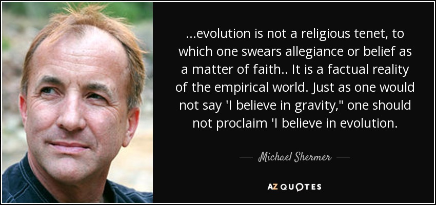 ...evolution is not a religious tenet, to which one swears allegiance or belief as a matter of faith.. It is a factual reality of the empirical world. Just as one would not say 'I believe in gravity,