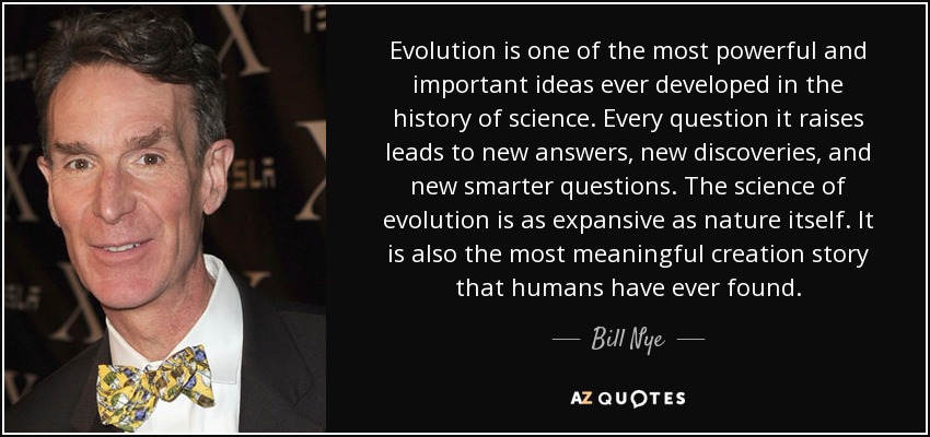 Evolution is one of the most powerful and important ideas ever developed in the history of science. Every question it raises leads to new answers, new discoveries, and new smarter questions. The science of evolution is as expansive as nature itself. It is also the most meaningful creation story that humans have ever found. - Bill Nye