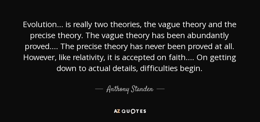 Evolution ... is really two theories, the vague theory and the precise theory. The vague theory has been abundantly proved.... The precise theory has never been proved at all. However, like relativity, it is accepted on faith.... On getting down to actual details, difficulties begin. - Anthony Standen