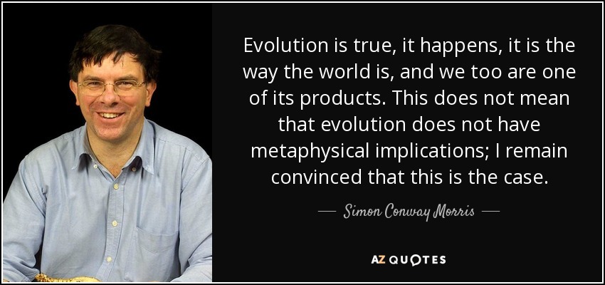 Evolution is true, it happens, it is the way the world is, and we too are one of its products. This does not mean that evolution does not have metaphysical implications; I remain convinced that this is the case. - Simon Conway Morris