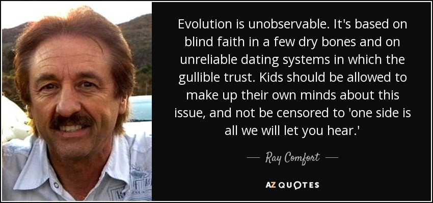 Evolution is unobservable. It's based on blind faith in a few dry bones and on unreliable dating systems in which the gullible trust. Kids should be allowed to make up their own minds about this issue, and not be censored to 'one side is all we will let you hear.' - Ray Comfort