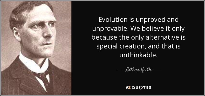Evolution is unproved and unprovable. We believe it only because the only alternative is special creation, and that is unthinkable. - Arthur Keith